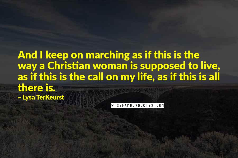 Lysa TerKeurst Quotes: And I keep on marching as if this is the way a Christian woman is supposed to live, as if this is the call on my life, as if this is all there is.