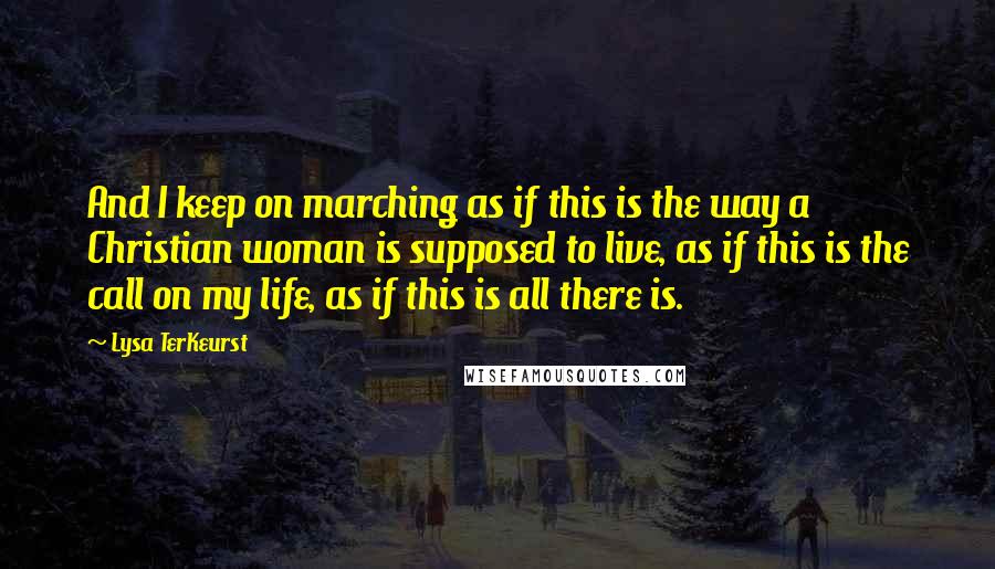 Lysa TerKeurst Quotes: And I keep on marching as if this is the way a Christian woman is supposed to live, as if this is the call on my life, as if this is all there is.