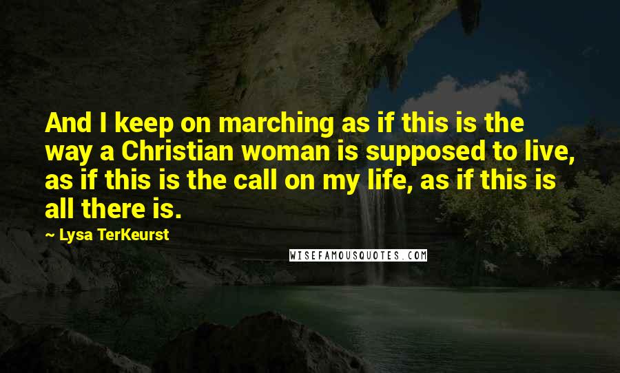 Lysa TerKeurst Quotes: And I keep on marching as if this is the way a Christian woman is supposed to live, as if this is the call on my life, as if this is all there is.