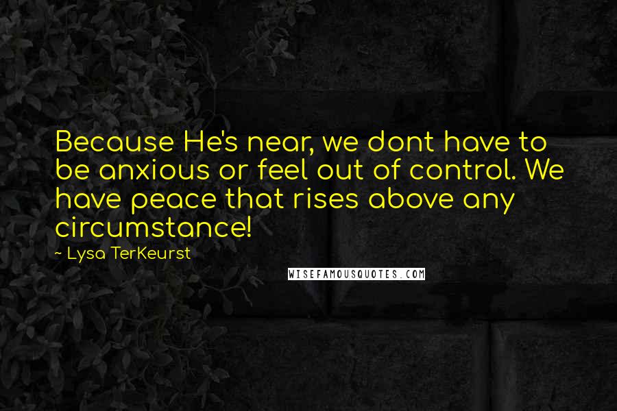 Lysa TerKeurst Quotes: Because He's near, we dont have to be anxious or feel out of control. We have peace that rises above any circumstance!