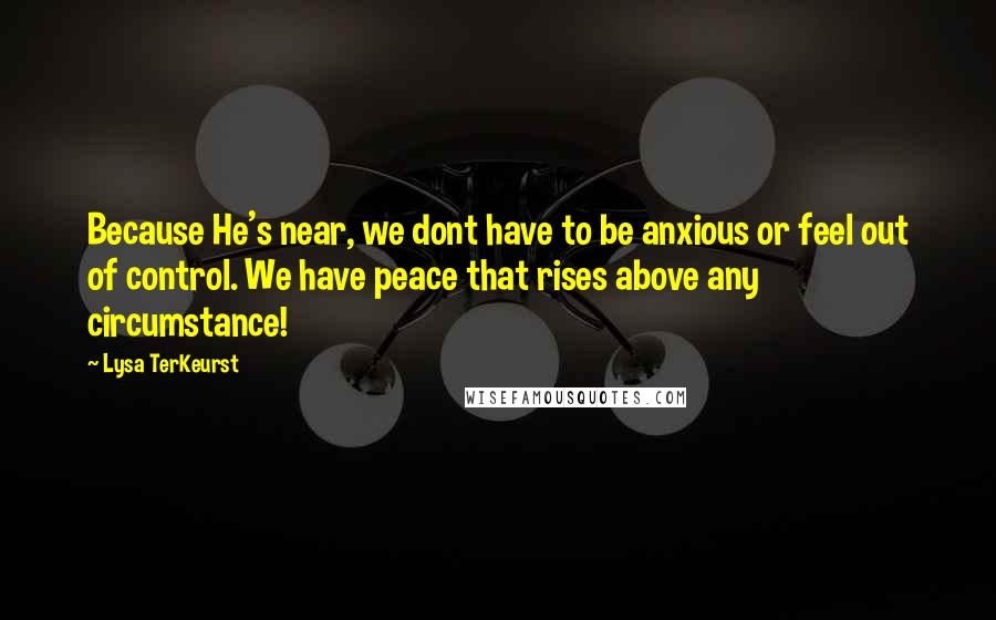 Lysa TerKeurst Quotes: Because He's near, we dont have to be anxious or feel out of control. We have peace that rises above any circumstance!