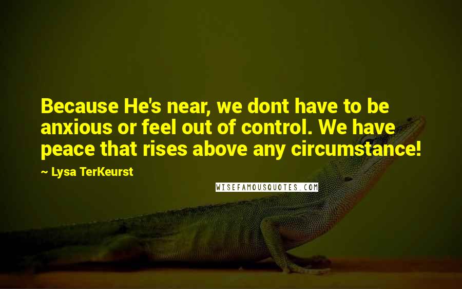 Lysa TerKeurst Quotes: Because He's near, we dont have to be anxious or feel out of control. We have peace that rises above any circumstance!