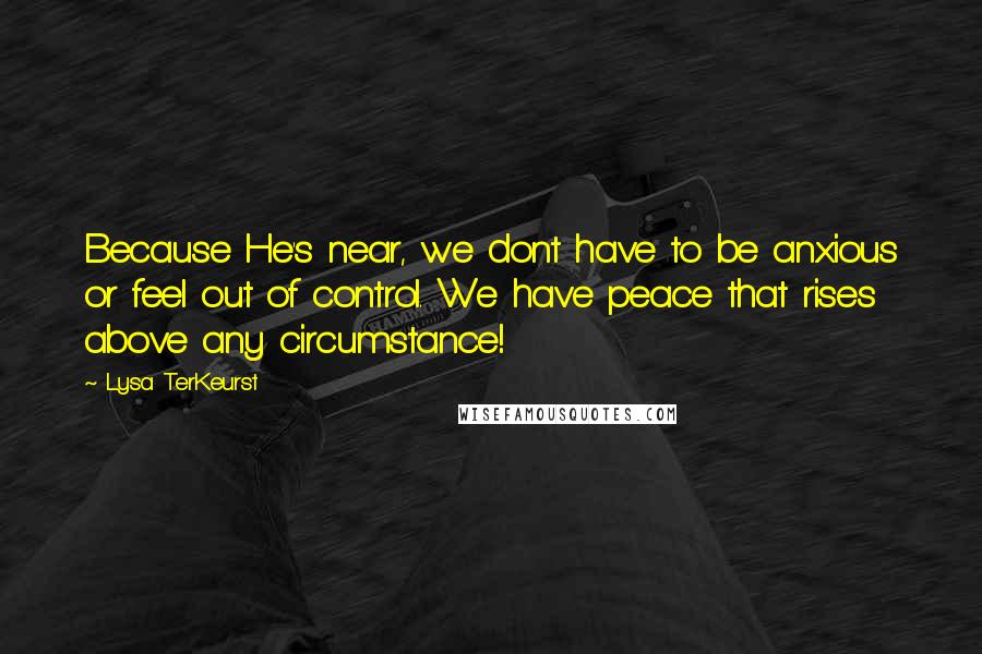 Lysa TerKeurst Quotes: Because He's near, we dont have to be anxious or feel out of control. We have peace that rises above any circumstance!