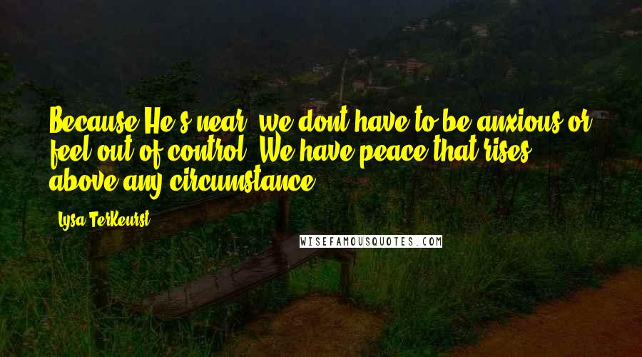 Lysa TerKeurst Quotes: Because He's near, we dont have to be anxious or feel out of control. We have peace that rises above any circumstance!