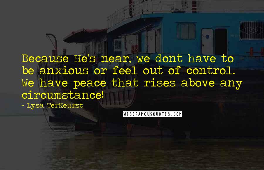 Lysa TerKeurst Quotes: Because He's near, we dont have to be anxious or feel out of control. We have peace that rises above any circumstance!