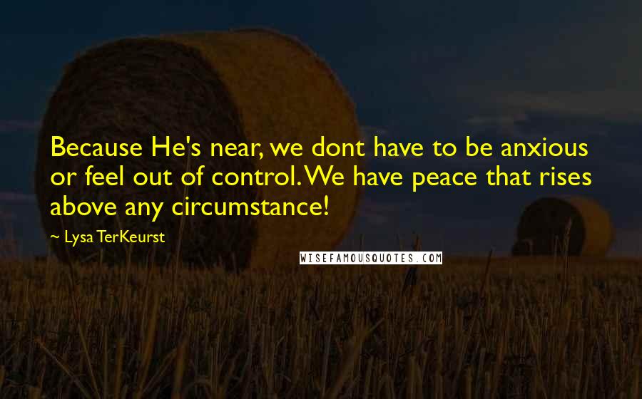 Lysa TerKeurst Quotes: Because He's near, we dont have to be anxious or feel out of control. We have peace that rises above any circumstance!