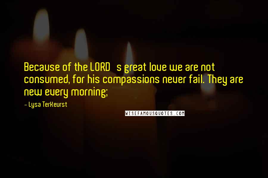 Lysa TerKeurst Quotes: Because of the LORD's great love we are not consumed, for his compassions never fail. They are new every morning;