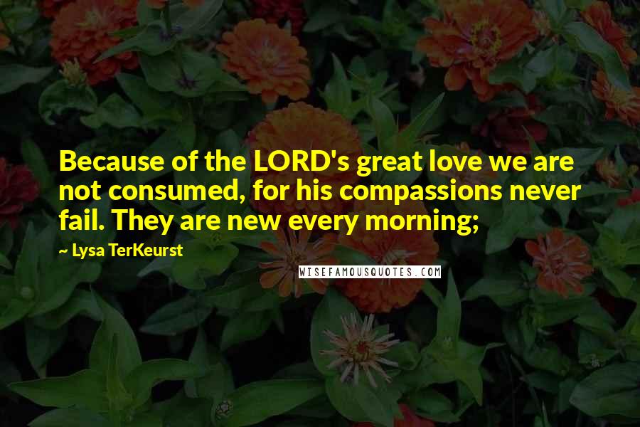 Lysa TerKeurst Quotes: Because of the LORD's great love we are not consumed, for his compassions never fail. They are new every morning;