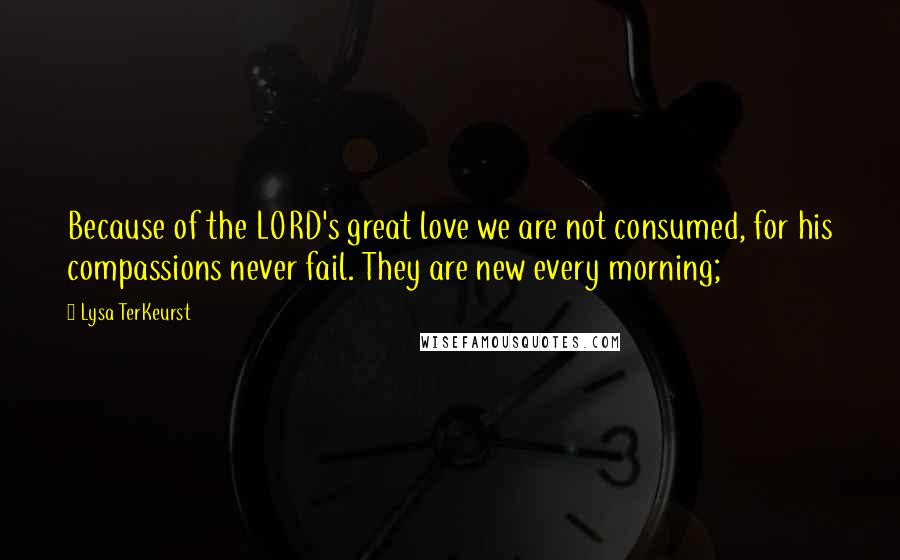 Lysa TerKeurst Quotes: Because of the LORD's great love we are not consumed, for his compassions never fail. They are new every morning;