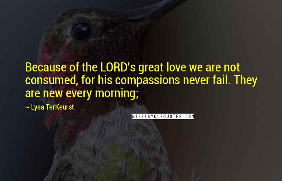 Lysa TerKeurst Quotes: Because of the LORD's great love we are not consumed, for his compassions never fail. They are new every morning;