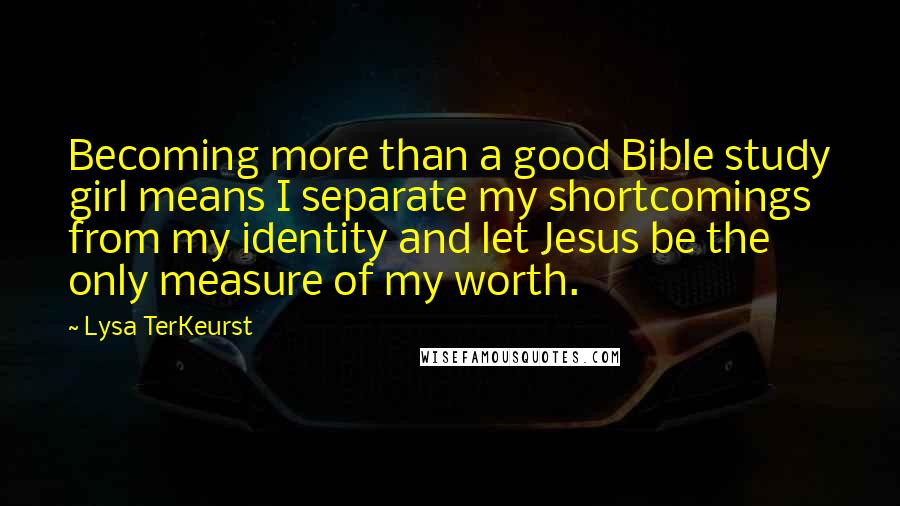 Lysa TerKeurst Quotes: Becoming more than a good Bible study girl means I separate my shortcomings from my identity and let Jesus be the only measure of my worth.
