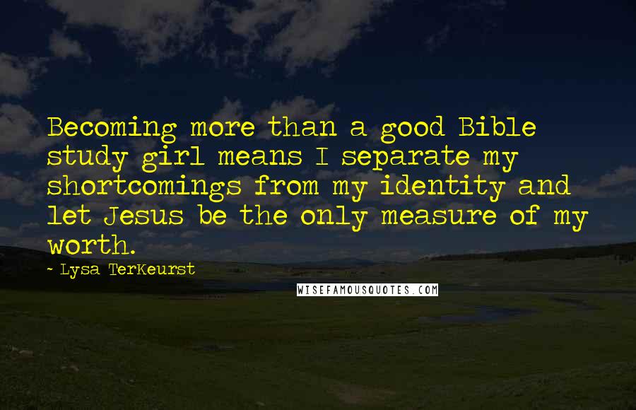 Lysa TerKeurst Quotes: Becoming more than a good Bible study girl means I separate my shortcomings from my identity and let Jesus be the only measure of my worth.