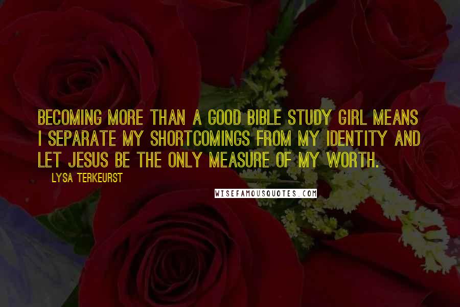 Lysa TerKeurst Quotes: Becoming more than a good Bible study girl means I separate my shortcomings from my identity and let Jesus be the only measure of my worth.