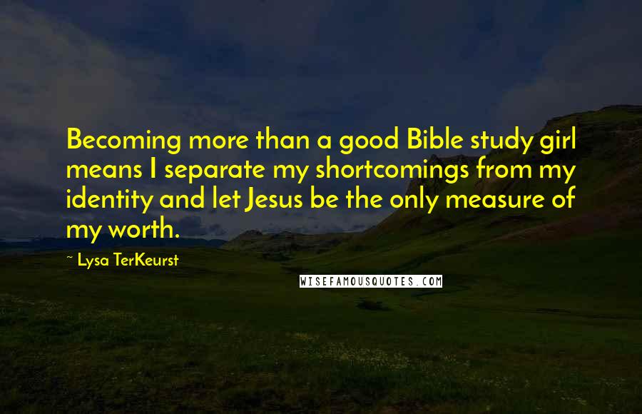 Lysa TerKeurst Quotes: Becoming more than a good Bible study girl means I separate my shortcomings from my identity and let Jesus be the only measure of my worth.