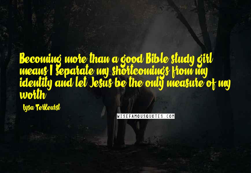 Lysa TerKeurst Quotes: Becoming more than a good Bible study girl means I separate my shortcomings from my identity and let Jesus be the only measure of my worth.