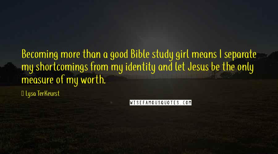 Lysa TerKeurst Quotes: Becoming more than a good Bible study girl means I separate my shortcomings from my identity and let Jesus be the only measure of my worth.