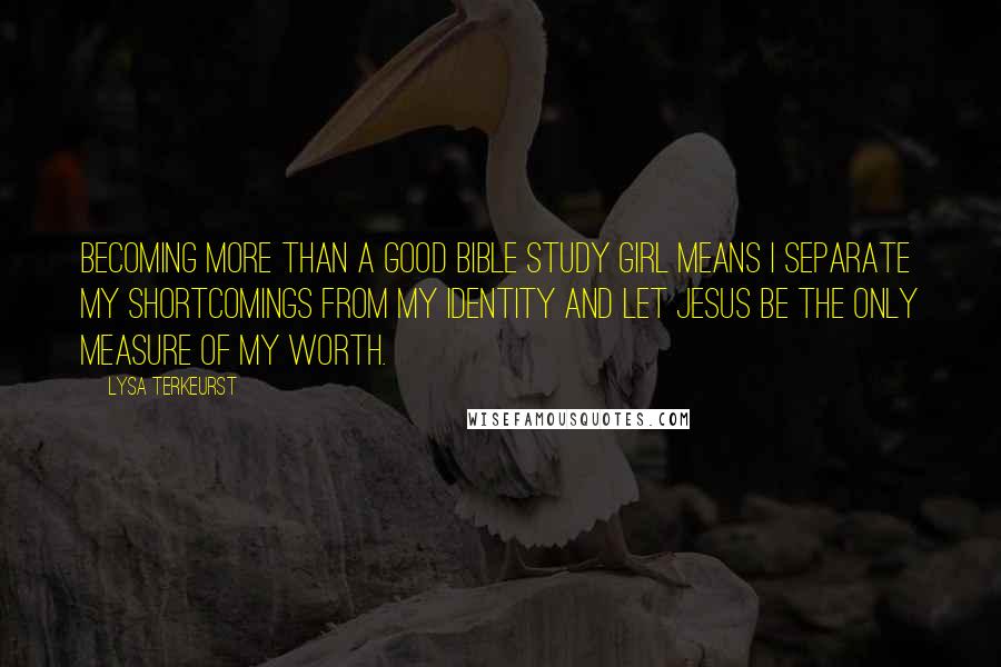 Lysa TerKeurst Quotes: Becoming more than a good Bible study girl means I separate my shortcomings from my identity and let Jesus be the only measure of my worth.