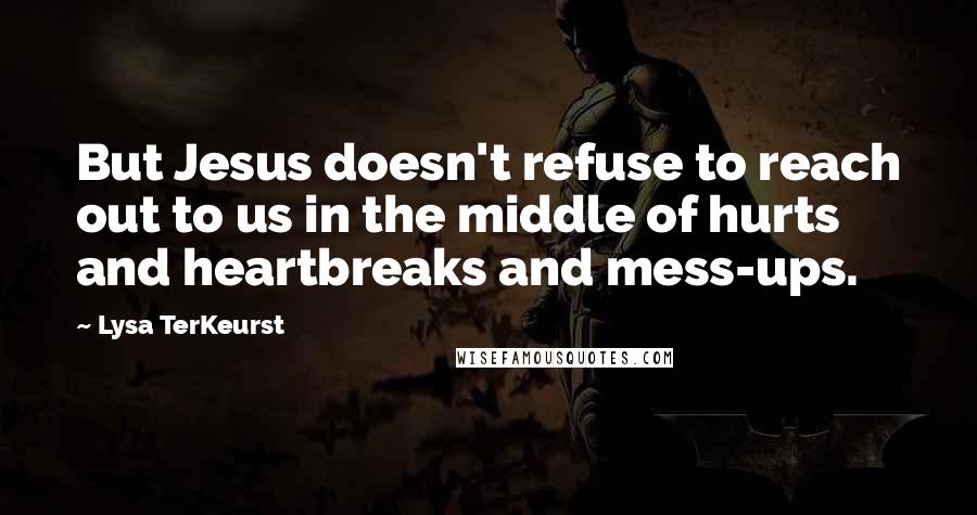 Lysa TerKeurst Quotes: But Jesus doesn't refuse to reach out to us in the middle of hurts and heartbreaks and mess-ups.