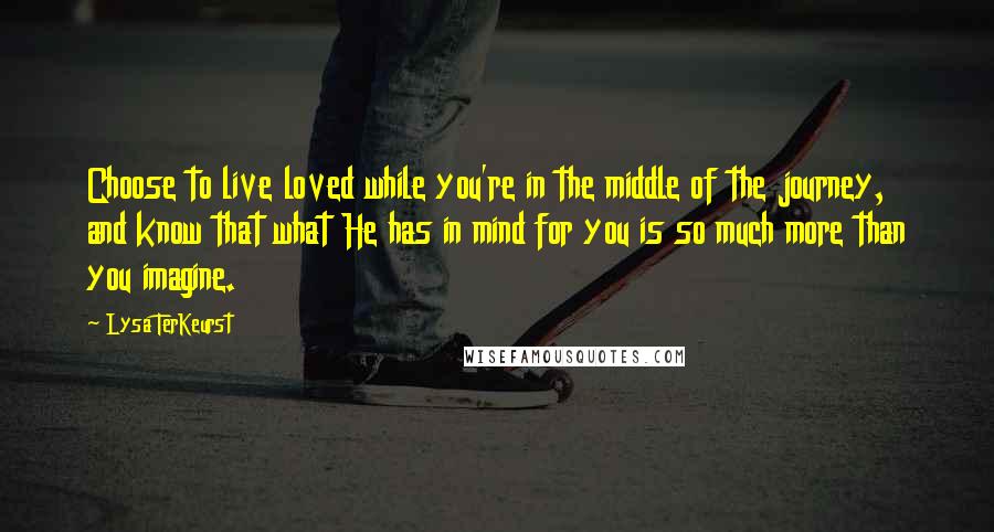 Lysa TerKeurst Quotes: Choose to live loved while you're in the middle of the journey, and know that what He has in mind for you is so much more than you imagine.