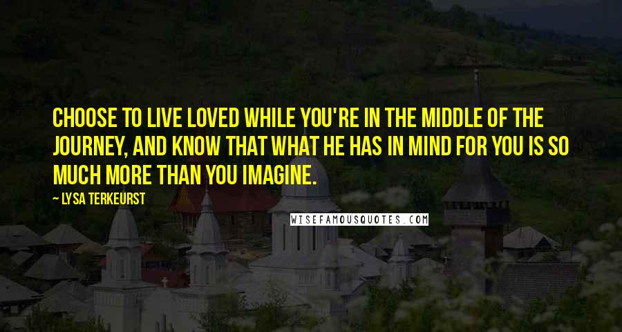 Lysa TerKeurst Quotes: Choose to live loved while you're in the middle of the journey, and know that what He has in mind for you is so much more than you imagine.