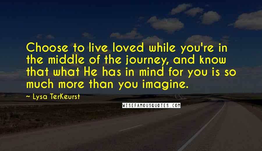 Lysa TerKeurst Quotes: Choose to live loved while you're in the middle of the journey, and know that what He has in mind for you is so much more than you imagine.