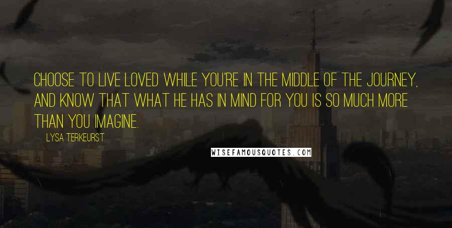 Lysa TerKeurst Quotes: Choose to live loved while you're in the middle of the journey, and know that what He has in mind for you is so much more than you imagine.