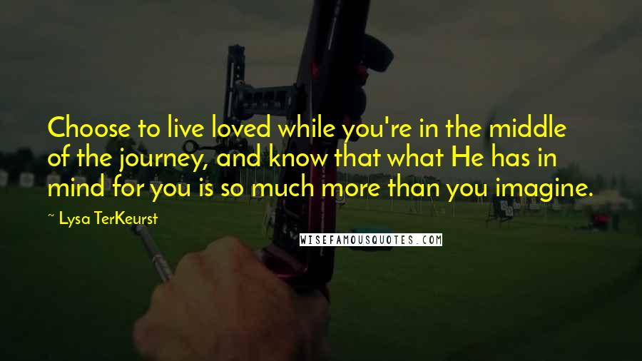 Lysa TerKeurst Quotes: Choose to live loved while you're in the middle of the journey, and know that what He has in mind for you is so much more than you imagine.