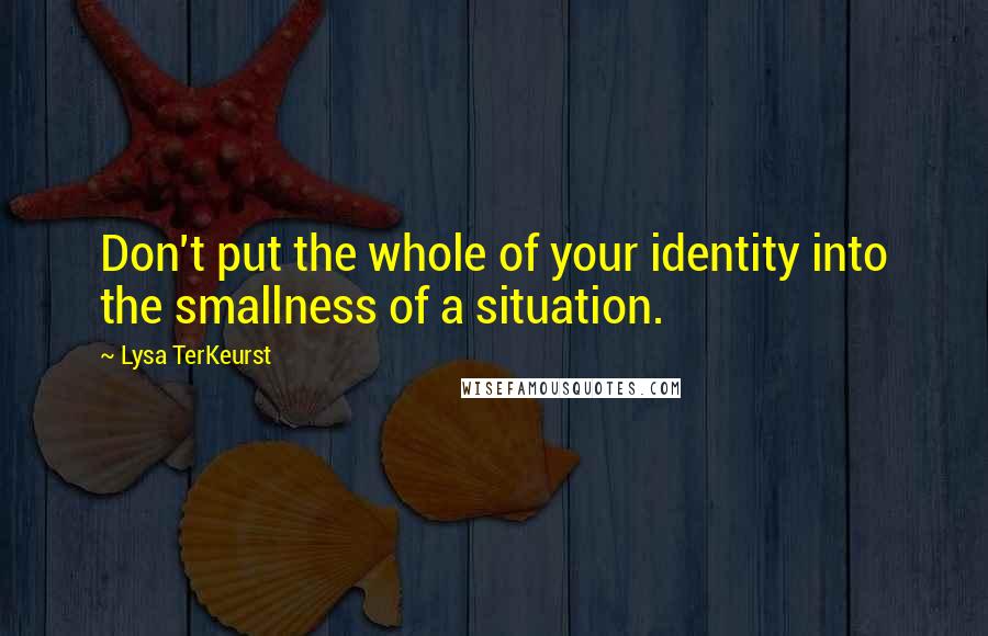 Lysa TerKeurst Quotes: Don't put the whole of your identity into the smallness of a situation.