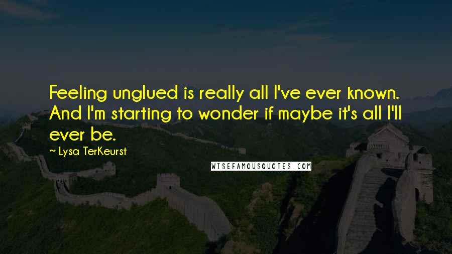 Lysa TerKeurst Quotes: Feeling unglued is really all I've ever known. And I'm starting to wonder if maybe it's all I'll ever be.