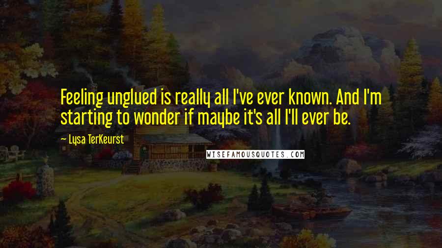 Lysa TerKeurst Quotes: Feeling unglued is really all I've ever known. And I'm starting to wonder if maybe it's all I'll ever be.