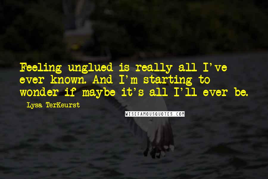 Lysa TerKeurst Quotes: Feeling unglued is really all I've ever known. And I'm starting to wonder if maybe it's all I'll ever be.