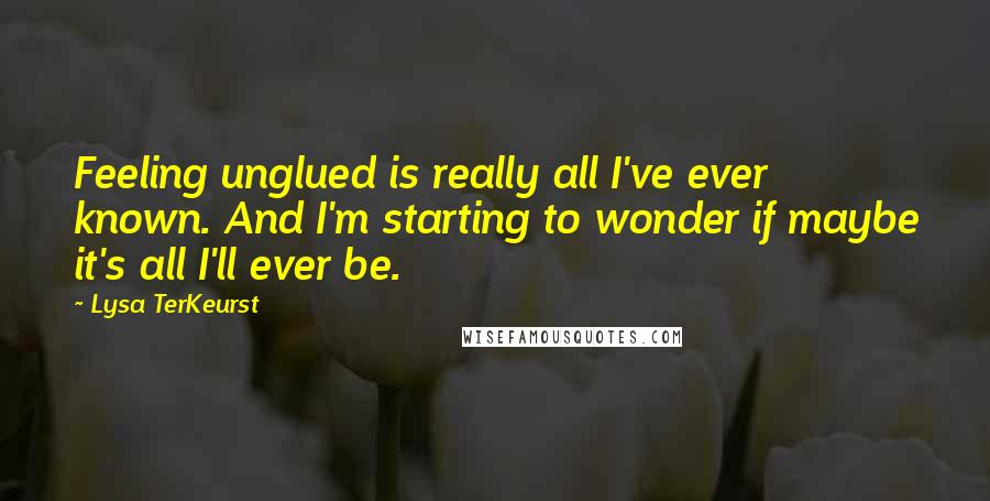 Lysa TerKeurst Quotes: Feeling unglued is really all I've ever known. And I'm starting to wonder if maybe it's all I'll ever be.