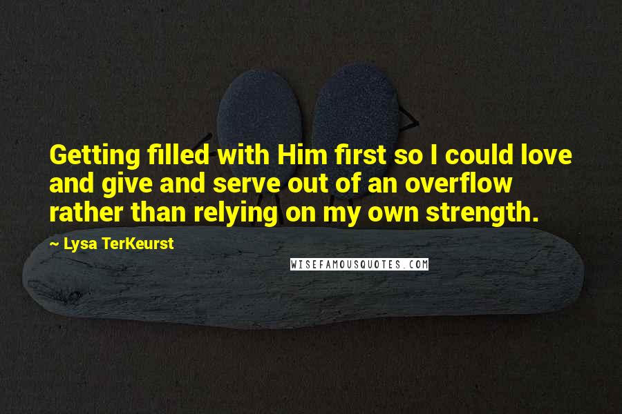 Lysa TerKeurst Quotes: Getting filled with Him first so I could love and give and serve out of an overflow rather than relying on my own strength.