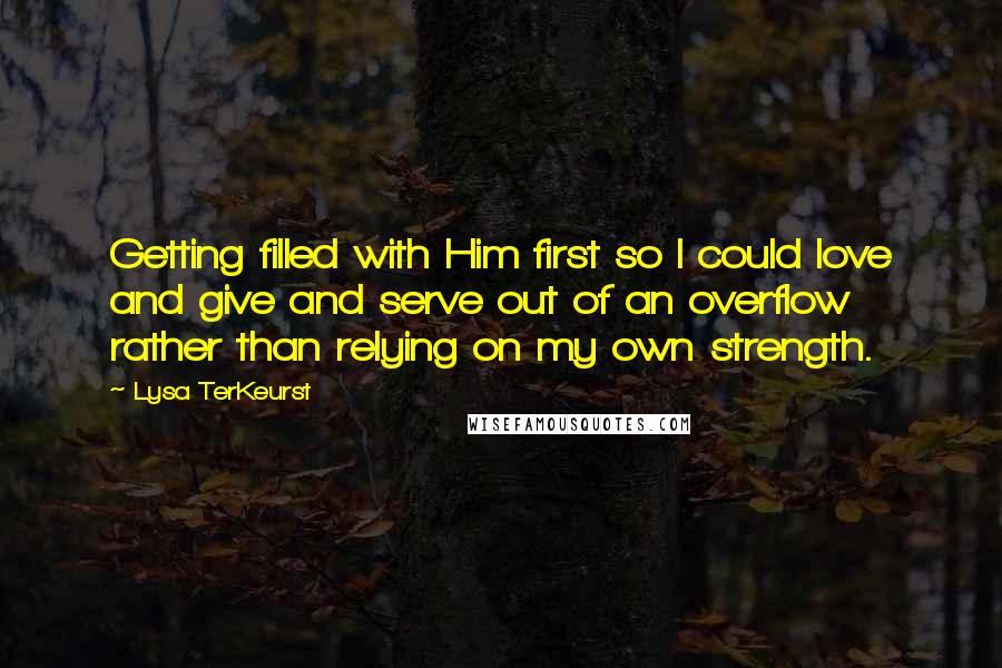 Lysa TerKeurst Quotes: Getting filled with Him first so I could love and give and serve out of an overflow rather than relying on my own strength.