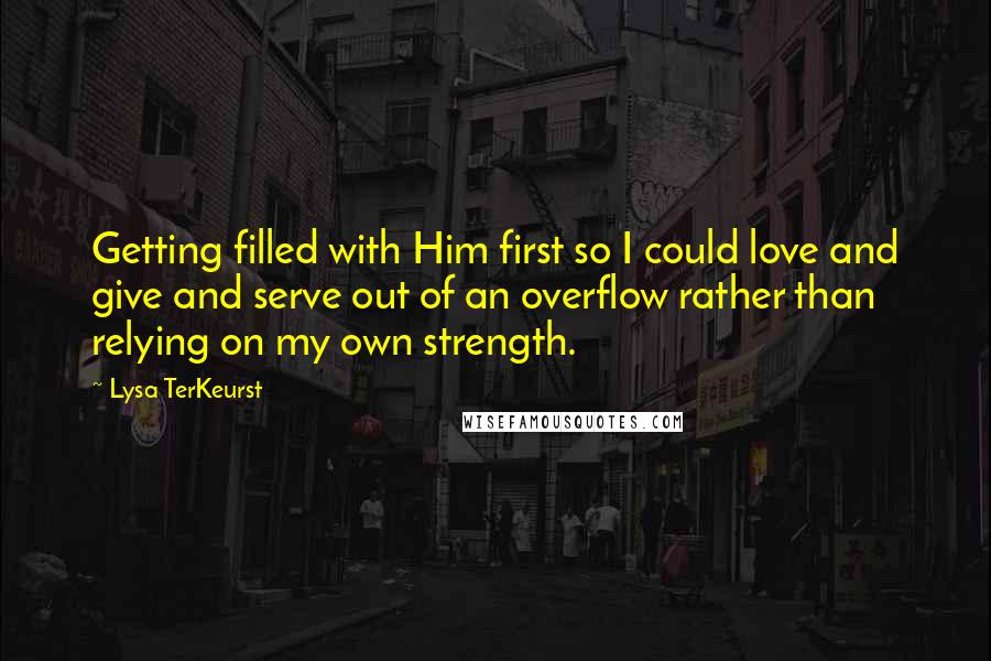 Lysa TerKeurst Quotes: Getting filled with Him first so I could love and give and serve out of an overflow rather than relying on my own strength.