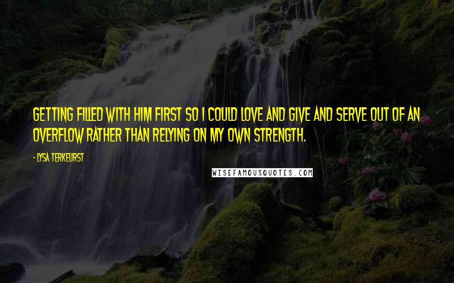 Lysa TerKeurst Quotes: Getting filled with Him first so I could love and give and serve out of an overflow rather than relying on my own strength.