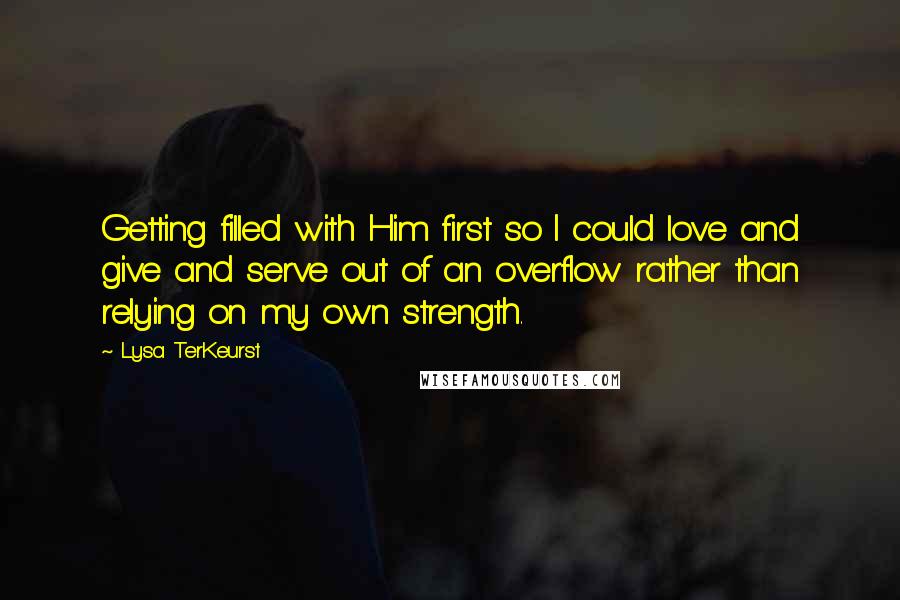 Lysa TerKeurst Quotes: Getting filled with Him first so I could love and give and serve out of an overflow rather than relying on my own strength.