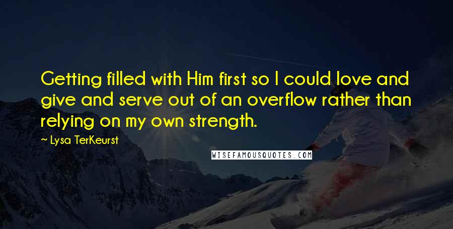 Lysa TerKeurst Quotes: Getting filled with Him first so I could love and give and serve out of an overflow rather than relying on my own strength.