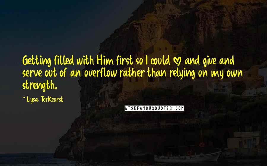 Lysa TerKeurst Quotes: Getting filled with Him first so I could love and give and serve out of an overflow rather than relying on my own strength.