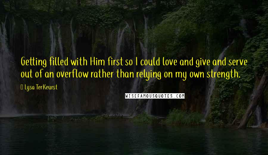 Lysa TerKeurst Quotes: Getting filled with Him first so I could love and give and serve out of an overflow rather than relying on my own strength.