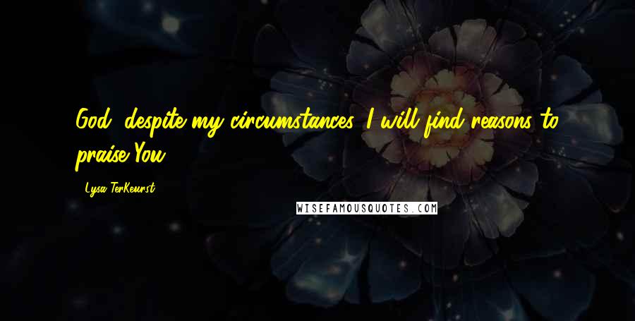 Lysa TerKeurst Quotes: God, despite my circumstances, I will find reasons to praise You.