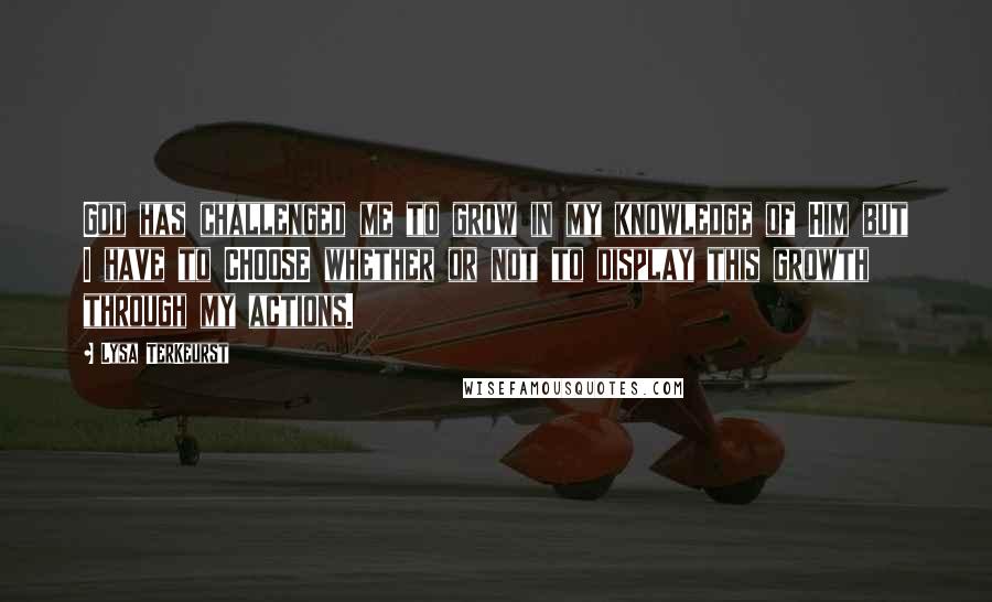 Lysa TerKeurst Quotes: God has challenged me to grow in my knowledge of Him but I have to CHOOSE whether or not to display this growth through my actions.