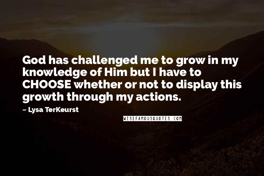 Lysa TerKeurst Quotes: God has challenged me to grow in my knowledge of Him but I have to CHOOSE whether or not to display this growth through my actions.