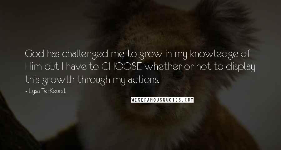 Lysa TerKeurst Quotes: God has challenged me to grow in my knowledge of Him but I have to CHOOSE whether or not to display this growth through my actions.