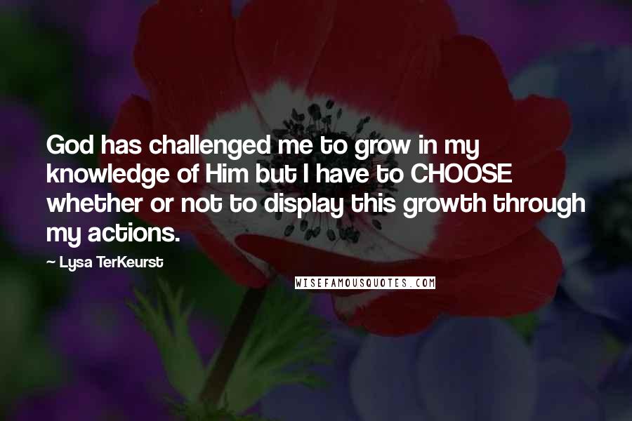 Lysa TerKeurst Quotes: God has challenged me to grow in my knowledge of Him but I have to CHOOSE whether or not to display this growth through my actions.