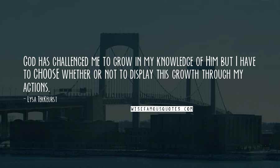 Lysa TerKeurst Quotes: God has challenged me to grow in my knowledge of Him but I have to CHOOSE whether or not to display this growth through my actions.