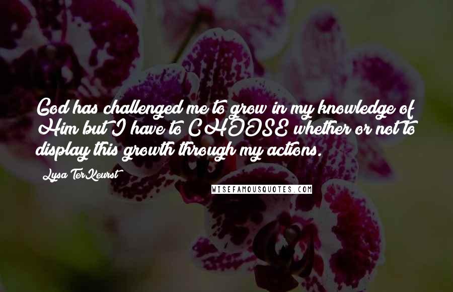 Lysa TerKeurst Quotes: God has challenged me to grow in my knowledge of Him but I have to CHOOSE whether or not to display this growth through my actions.