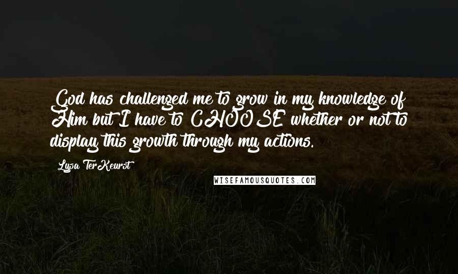 Lysa TerKeurst Quotes: God has challenged me to grow in my knowledge of Him but I have to CHOOSE whether or not to display this growth through my actions.