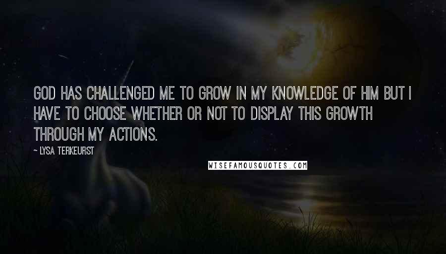 Lysa TerKeurst Quotes: God has challenged me to grow in my knowledge of Him but I have to CHOOSE whether or not to display this growth through my actions.