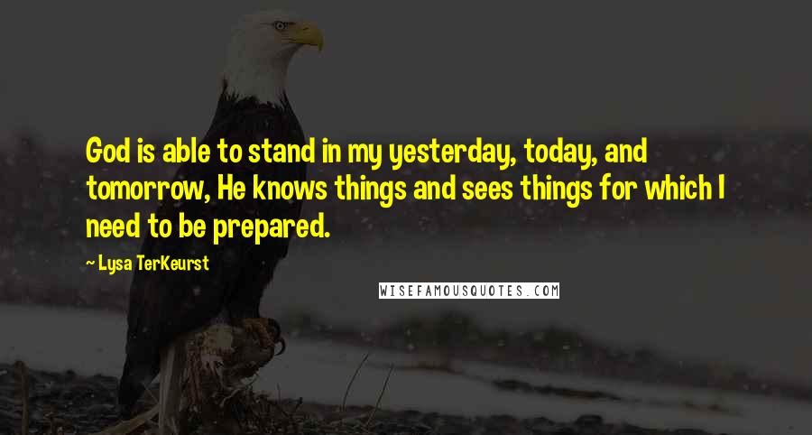 Lysa TerKeurst Quotes: God is able to stand in my yesterday, today, and tomorrow, He knows things and sees things for which I need to be prepared.